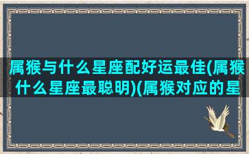 属猴与什么星座配好运最佳(属猴什么星座最聪明)(属猴对应的星座)