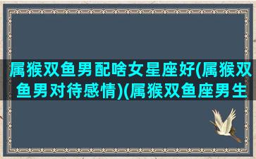 属猴双鱼男配啥女星座好(属猴双鱼男对待感情)(属猴双鱼座男生爱情)