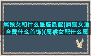 属猴女和什么星座最配(属猴女适合戴什么首饰)(属猴女配什么属相首饰合适)