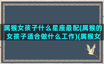 属猴女孩子什么星座最配(属猴的女孩子适合做什么工作)(属猴女适合什么属相)