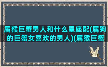 属猴巨蟹男人和什么星座配(属狗的巨蟹女喜欢的男人)(属猴巨蟹男的专情吗)