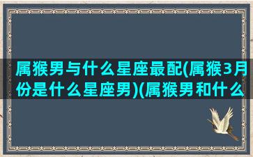 属猴男与什么星座最配(属猴3月份是什么星座男)(属猴男和什么属性最佳)