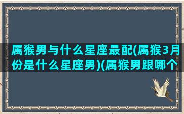 属猴男与什么星座最配(属猴3月份是什么星座男)(属猴男跟哪个属相最配)