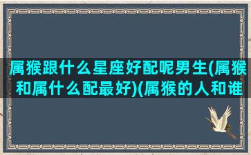 属猴跟什么星座好配呢男生(属猴和属什么配最好)(属猴的人和谁婚配最好)