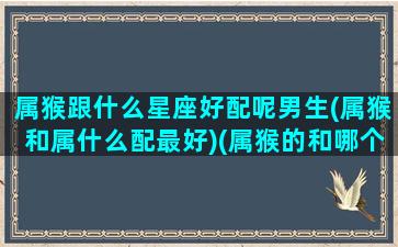 属猴跟什么星座好配呢男生(属猴和属什么配最好)(属猴的和哪个配)