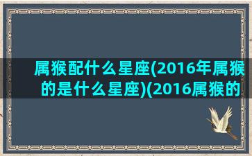 属猴配什么星座(2016年属猴的是什么星座)(2016属猴的一生婚姻)