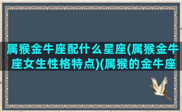 属猴金牛座配什么星座(属猴金牛座女生性格特点)(属猴的金牛座女人婚姻状况)