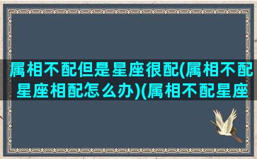 属相不配但是星座很配(属相不配星座相配怎么办)(属相不配星座相配婚配好吗)