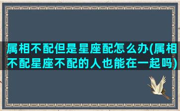 属相不配但是星座配怎么办(属相不配星座不配的人也能在一起吗)(属相不合星座合能在一起吗)