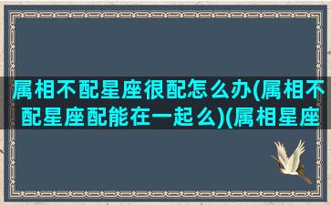 属相不配星座很配怎么办(属相不配星座配能在一起么)(属相星座都不配的两个人能幸福吗)