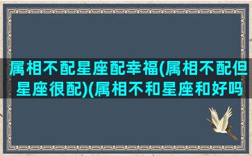 属相不配星座配幸福(属相不配但星座很配)(属相不和星座和好吗)