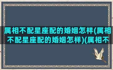 属相不配星座配的婚姻怎样(属相不配星座配的婚姻怎样)(属相不和星座和好吗)