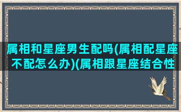 属相和星座男生配吗(属相配星座不配怎么办)(属相跟星座结合性格分析)