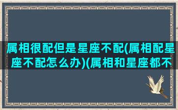 属相很配但是星座不配(属相配星座不配怎么办)(属相和星座都不配)