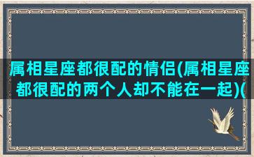 属相星座都很配的情侣(属相星座都很配的两个人却不能在一起)(属相和星座都是绝配)