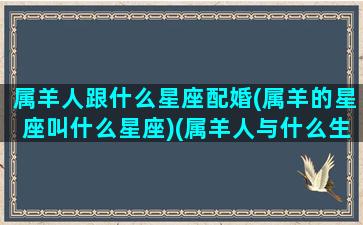 属羊人跟什么星座配婚(属羊的星座叫什么星座)(属羊人与什么生肖婚配最好)