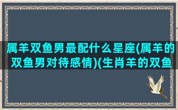 属羊双鱼男最配什么星座(属羊的双鱼男对待感情)(生肖羊的双鱼男)