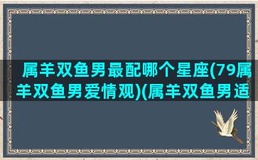 属羊双鱼男最配哪个星座(79属羊双鱼男爱情观)(属羊双鱼男适合做什么工作)