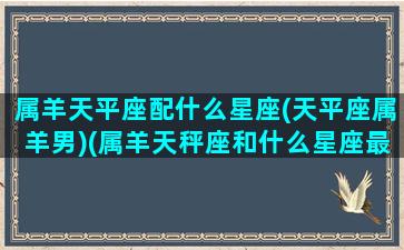 属羊天平座配什么星座(天平座属羊男)(属羊天秤座和什么星座最配)