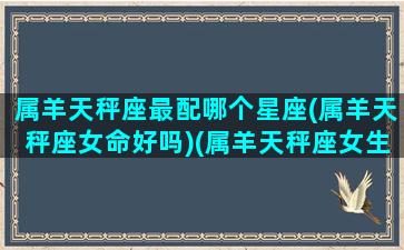 属羊天秤座最配哪个星座(属羊天秤座女命好吗)(属羊天秤座女生的性格特点)