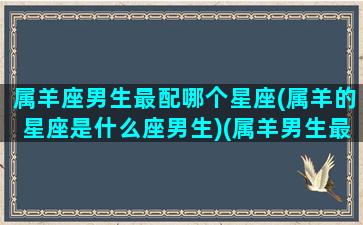 属羊座男生最配哪个星座(属羊的星座是什么座男生)(属羊男生最佳配偶属相)