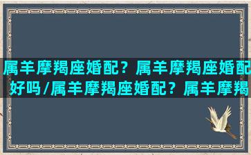 属羊摩羯座婚配？属羊摩羯座婚配好吗/属羊摩羯座婚配？属羊摩羯座婚配好吗-我的网站