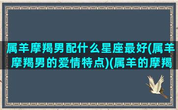 属羊摩羯男配什么星座最好(属羊摩羯男的爱情特点)(属羊的摩羯座和什么最配)