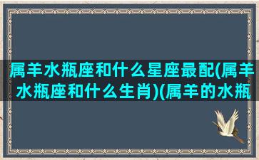 属羊水瓶座和什么星座最配(属羊水瓶座和什么生肖)(属羊的水瓶座女生爱情)