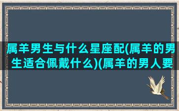 属羊男生与什么星座配(属羊的男生适合佩戴什么)(属羊的男人要配属什么的女人)