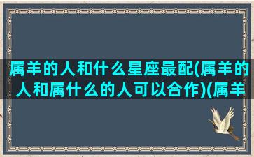 属羊的人和什么星座最配(属羊的人和属什么的人可以合作)(属羊的人跟什么属相最合)