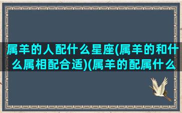 属羊的人配什么星座(属羊的和什么属相配合适)(属羊的配属什么的最好)