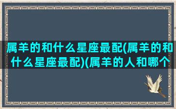 属羊的和什么星座最配(属羊的和什么星座最配)(属羊的人和哪个属相最配)