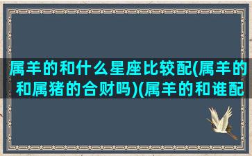 属羊的和什么星座比较配(属羊的和属猪的合财吗)(属羊的和谁配)