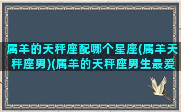 属羊的天秤座配哪个星座(属羊天秤座男)(属羊的天秤座男生最爱的女人)