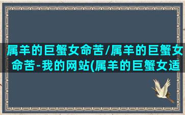 属羊的巨蟹女命苦/属羊的巨蟹女命苦-我的网站(属羊的巨蟹女适合做什么工作)