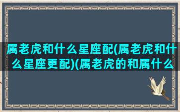 属老虎和什么星座配(属老虎和什么星座更配)(属老虎的和属什么的最般配)