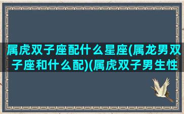 属虎双子座配什么星座(属龙男双子座和什么配)(属虎双子男生性格特点)