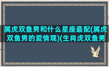 属虎双鱼男和什么星座最配(属虎双鱼男的爱情观)(生肖虎双鱼男)