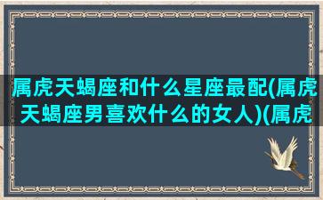 属虎天蝎座和什么星座最配(属虎天蝎座男喜欢什么的女人)(属虎天蝎座致命弱点)