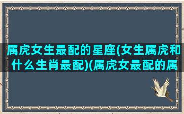 属虎女生最配的星座(女生属虎和什么生肖最配)(属虎女最配的属相是什么生肖)