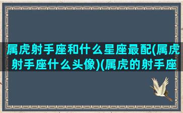 属虎射手座和什么星座最配(属虎射手座什么头像)(属虎的射手座男生性格与爱情)