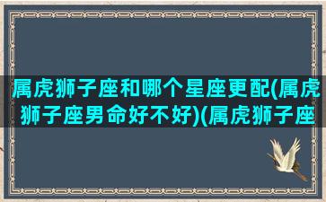 属虎狮子座和哪个星座更配(属虎狮子座男命好不好)(属虎狮子座为什么不好)