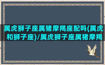 属虎狮子座属猪摩羯座配吗(属虎和狮子座)/属虎狮子座属猪摩羯座配吗(属虎和狮子座)-我的网站