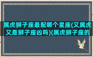 属虎狮子座最配哪个星座(又属虎又是狮子座凶吗)(属虎狮子座的性格特点)