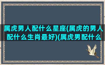 属虎男人配什么星座(属虎的男人配什么生肖最好)(属虎男配什么属相最旺)