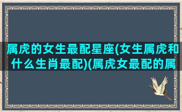 属虎的女生最配星座(女生属虎和什么生肖最配)(属虎女最配的属相是什么生肖)