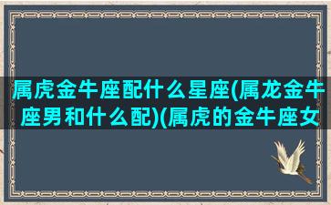 属虎金牛座配什么星座(属龙金牛座男和什么配)(属虎的金牛座女配对)