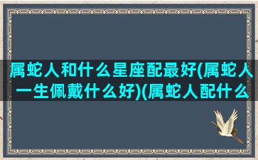 属蛇人和什么星座配最好(属蛇人一生佩戴什么好)(属蛇人配什么生肖最好)