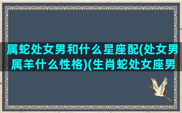 属蛇处女男和什么星座配(处女男属羊什么性格)(生肖蛇处女座男人)