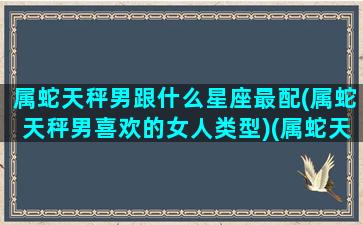 属蛇天秤男跟什么星座最配(属蛇天秤男喜欢的女人类型)(属蛇天秤男是好男人吗)